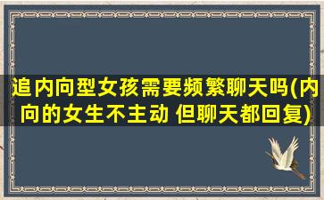 追内向型女孩需要频繁聊天吗(内向的女生不主动 但聊天都回复)